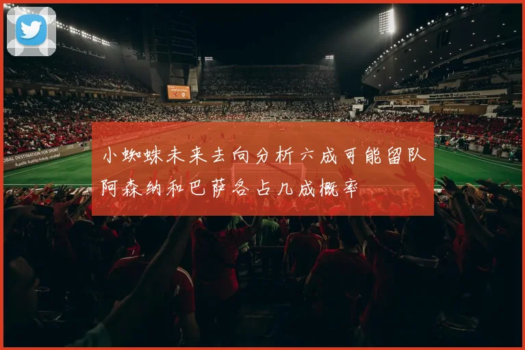 小蜘蛛未来去向分析六成可能留队阿森纳和巴萨各占几成概率