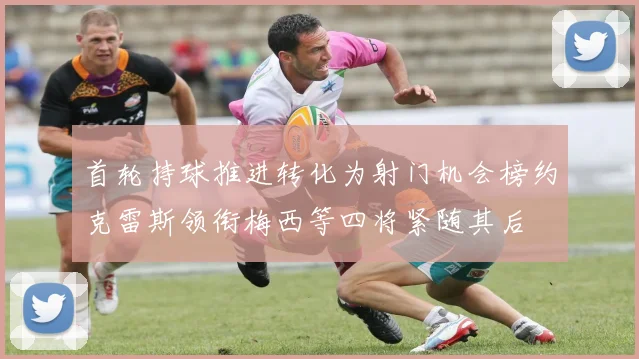 首轮持球推进转化为射门机会榜约克雷斯领衔梅西等四将紧随其后