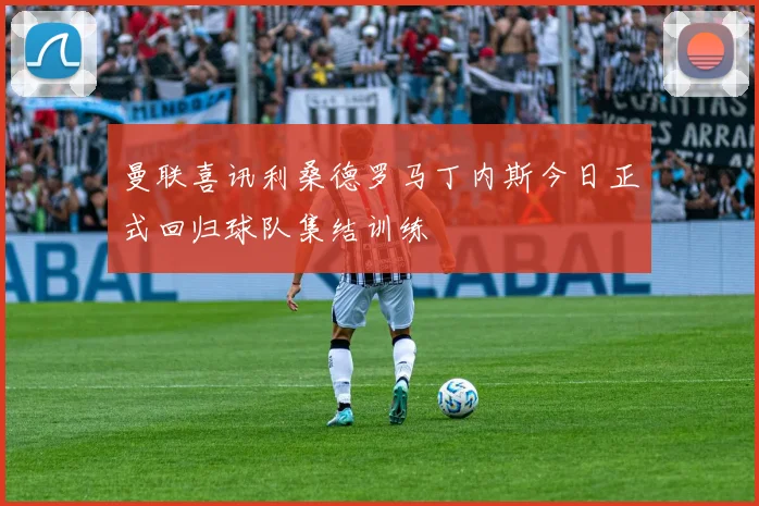 曼联喜讯利桑德罗马丁内斯今日正式回归球队集结训练