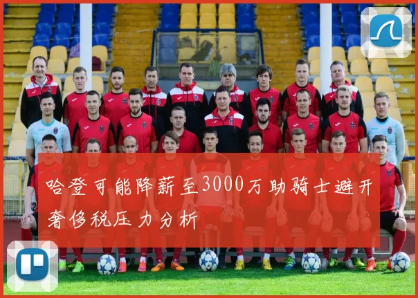 哈登可能降薪至3000万助骑士避开奢侈税压力分析
