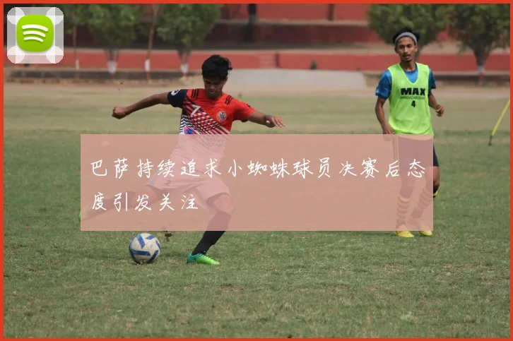 巴萨持续追求小蜘蛛球员决赛后态度引发关注
